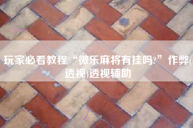 玩家必看教程“微乐麻将有挂吗?	”作弊(透视)透视辅助